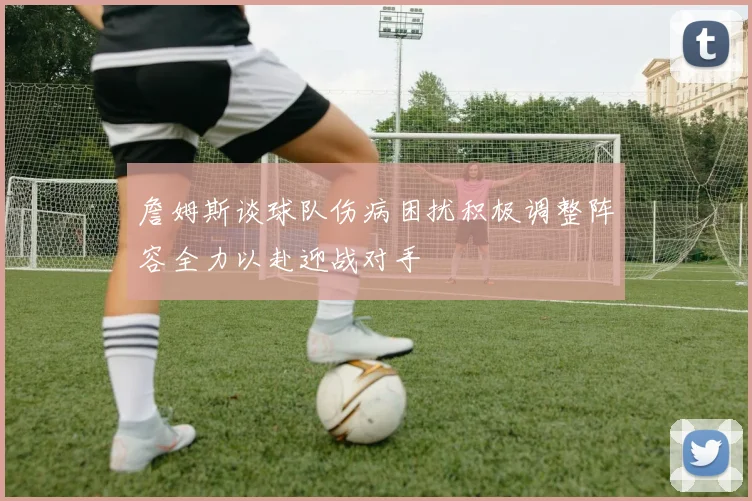 詹姆斯谈球队伤病困扰积极调整阵容全力以赴迎战对手