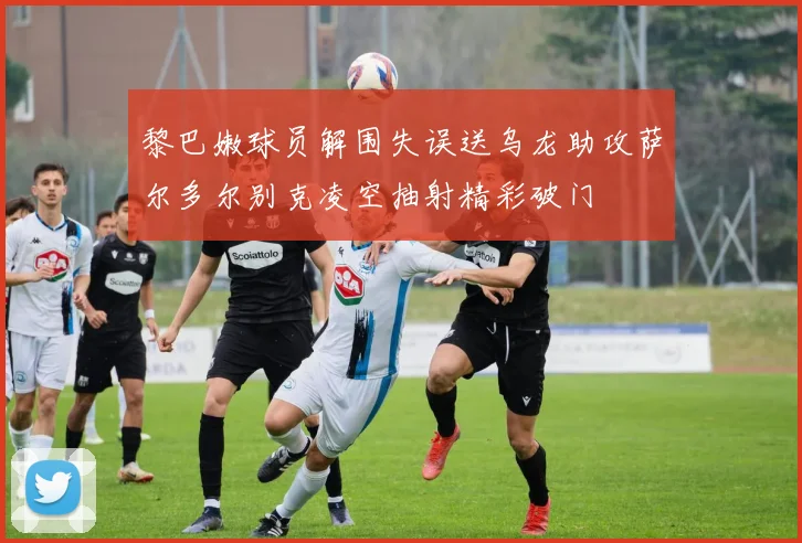 黎巴嫩球员解围失误送乌龙助攻萨尔多尔别克凌空抽射精彩破门
