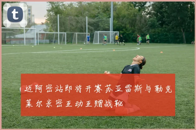迈阿密站即将开赛苏亚雷斯与勒克莱尔亲密互动互赠战靴
