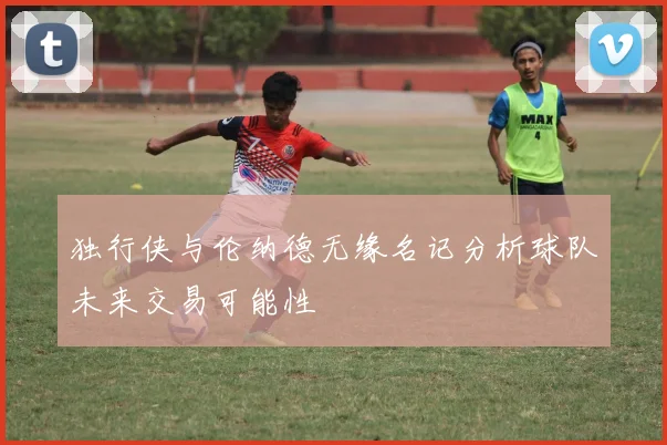 独行侠与伦纳德无缘名记分析球队未来交易可能性