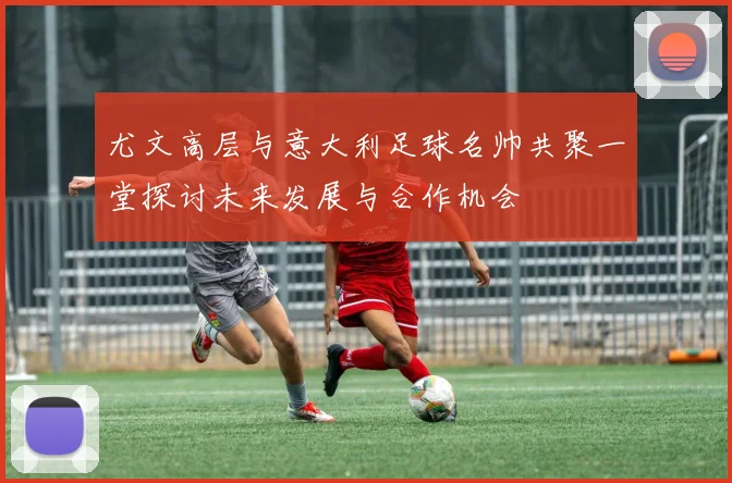 尤文高层与意大利足球名帅共聚一堂探讨未来发展与合作机会