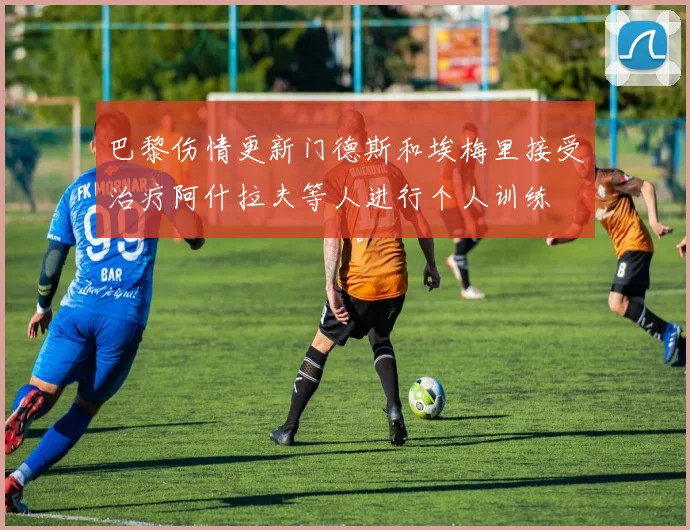 巴黎伤情更新门德斯和埃梅里接受治疗阿什拉夫等人进行个人训练