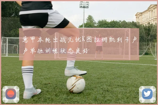 意甲本轮出战无忧K图拉姆凯利卡卢卢单独训练状态良好