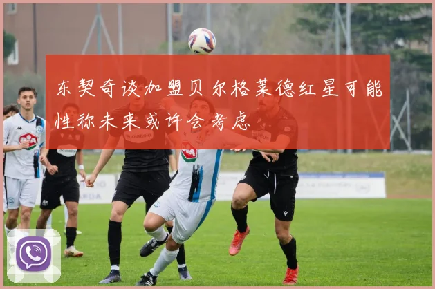 东契奇谈加盟贝尔格莱德红星可能性称未来或许会考虑