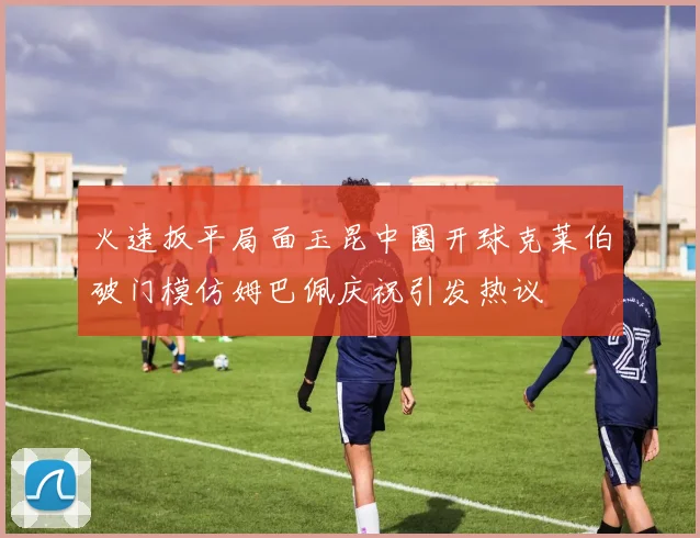 火速扳平局面玉昆中圈开球克莱伯破门模仿姆巴佩庆祝引发热议