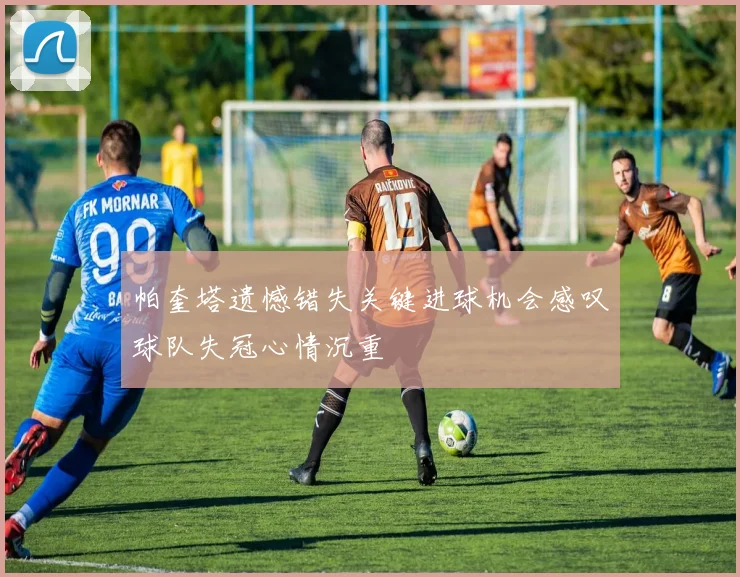 帕奎塔遗憾错失关键进球机会感叹球队失冠心情沉重
