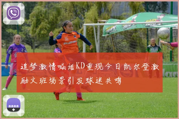 追梦激情喊话KD重现今日凯尔登激励文班场景引发球迷共鸣