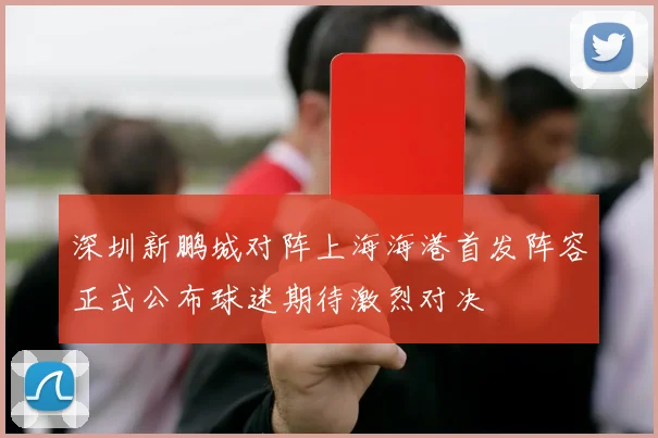 深圳新鹏城对阵上海海港首发阵容正式公布球迷期待激烈对决