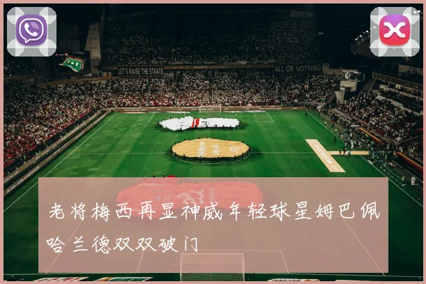 老将梅西再显神威年轻球星姆巴佩哈兰德双双破门