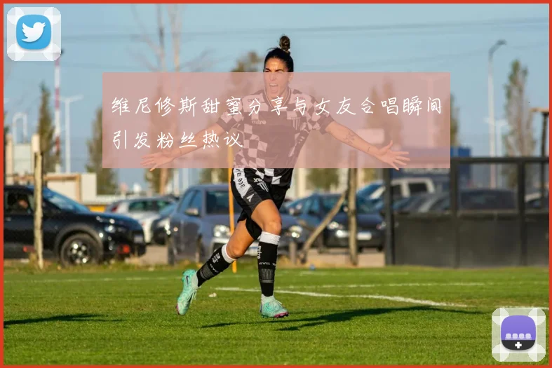 维尼修斯甜蜜分享与女友合唱瞬间引发粉丝热议