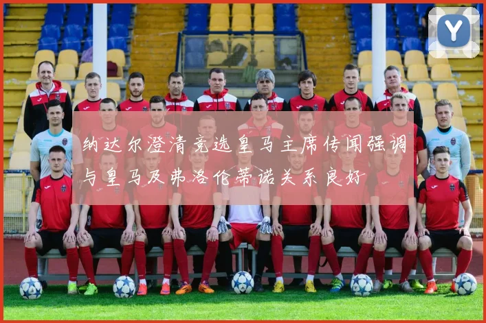 纳达尔澄清竞选皇马主席传闻强调与皇马及弗洛伦蒂诺关系良好
