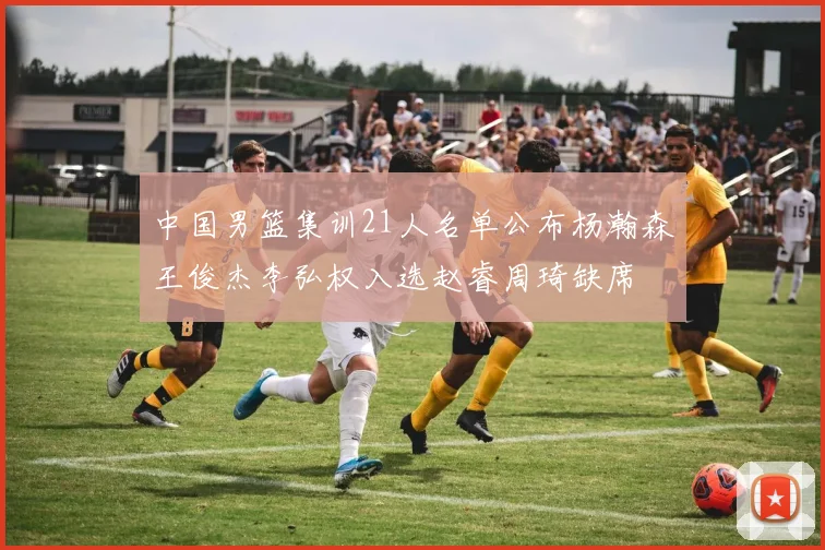 中国男篮集训21人名单公布杨瀚森王俊杰李弘权入选赵睿周琦缺席
