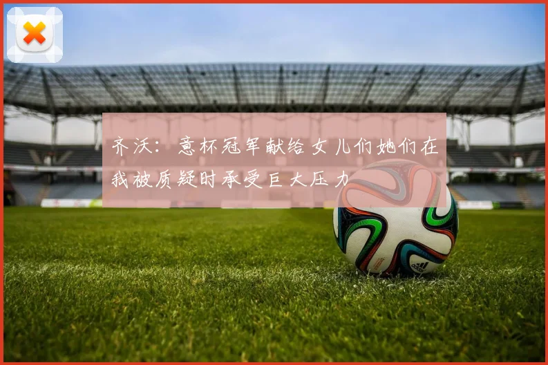 齐沃：意杯冠军献给女儿们她们在我被质疑时承受巨大压力